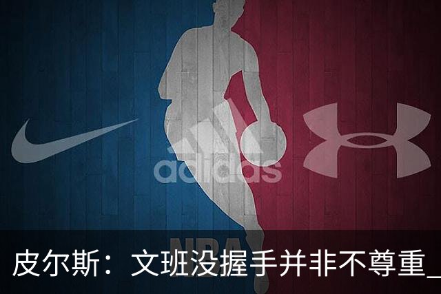 皮尔斯：文班没握手并非不尊重 2010年总决赛输球后我也没握手